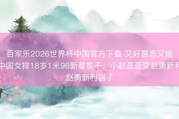 百家乐2026世界杯中国官方下载 又好意思又能打！中国女排18岁1米96新星能干：小赵蕊蕊变赵勇新利器了