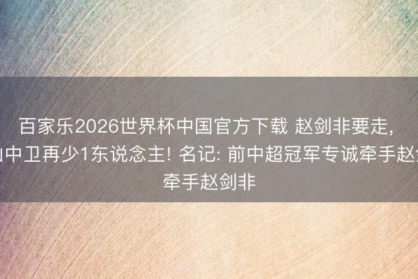百家乐2026世界杯中国官方下载 赵剑非要走， 泰山中卫再少1东说念主! 名记: 前中超冠军专诚牵手赵剑非