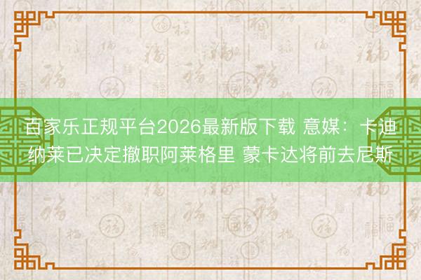 百家乐正规平台2026最新版下载 意媒：卡迪纳莱已决定撤职阿莱格里 蒙卡达将前去尼斯