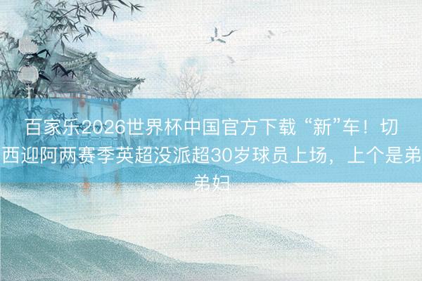 百家乐2026世界杯中国官方下载 “新”车！切尔西迎阿两赛季英超没派超30岁球员上场，上个是弟妇