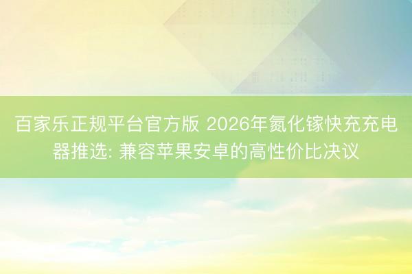 百家乐正规平台官方版 2026年氮化镓快充充电器推选: 兼容苹果安卓的高性价比决议