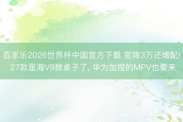 百家乐2026世界杯中国官方下载 官降3万还增配! 27款星海V9掀桌子了， 华为加捏的MPV也要来