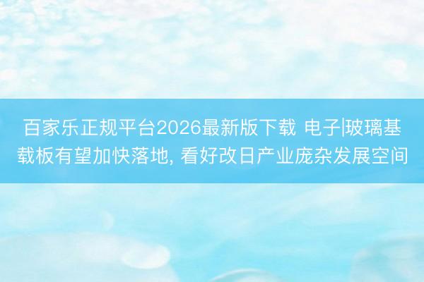 百家乐正规平台2026最新版下载 电子|玻璃基载板有望加快落地， 看好改日产业庞杂发展空间