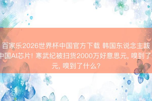 百家乐2026世界杯中国官方下载 韩国东说念主跋扈买中国AI芯片! 寒武纪被扫货2000万好意思元， 嗅到了什么?