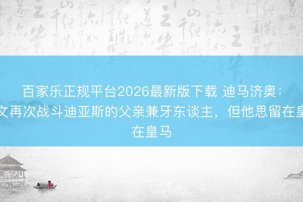 百家乐正规平台2026最新版下载 迪马济奥:尤文再次战斗迪亚斯的父亲兼牙东谈主,但他思留在皇马