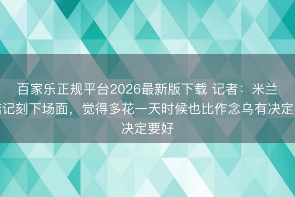 百家乐正规平台2026最新版下载 记者：米兰不惦记刻下场面，觉得多花一天时候也比作念乌有决定要好