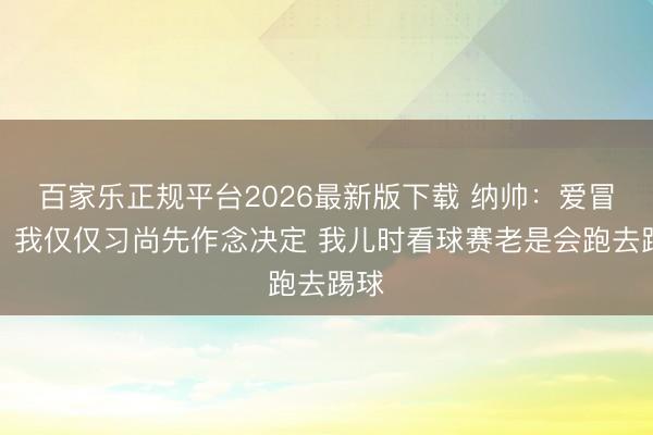 百家乐正规平台2026最新版下载 纳帅：爱冒险？我仅仅习尚先作念决定 我儿时看球赛老是会跑去踢球