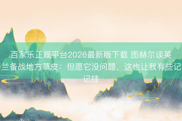 百家乐正规平台2026最新版下载 图赫尔谈英格兰备战地方草皮：但愿它没问题，这也让我有些记挂