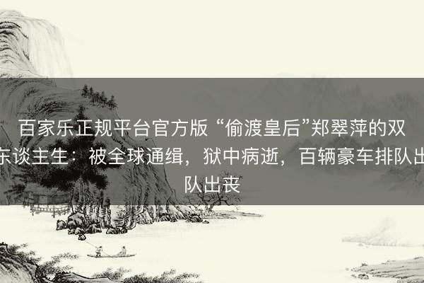 百家乐正规平台官方版 “偷渡皇后”郑翠萍的双面东谈主生：被全球通缉，狱中病逝，百辆豪车排队出丧
