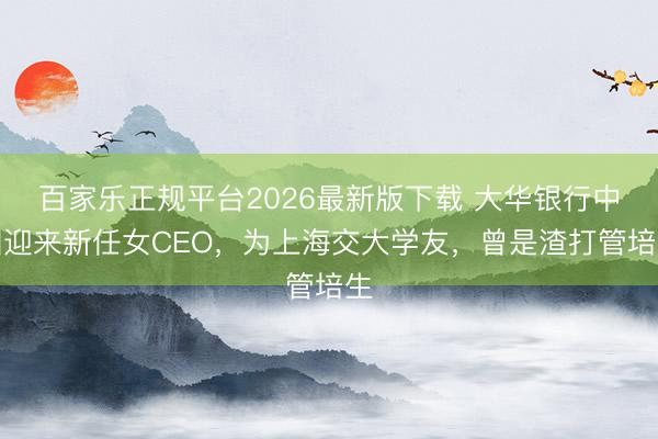 百家乐正规平台2026最新版下载 大华银行中国迎来新任女CEO，为上海交大学友，曾是渣打管培生