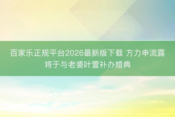 百家乐正规平台2026最新版下载 方力申流露将于与老婆叶萱补办婚典