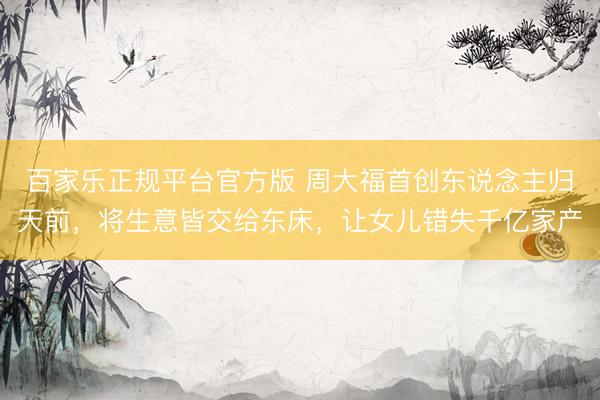 百家乐正规平台官方版 周大福首创东说念主归天前，将生意皆交给东床，让女儿错失千亿家产