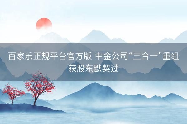 百家乐正规平台官方版 中金公司“三合一”重组获股东默契过