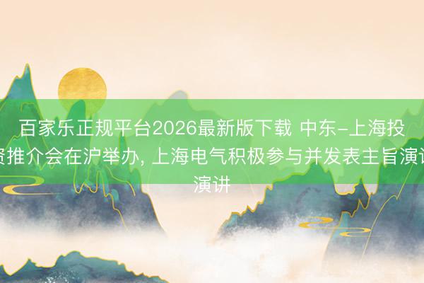 百家乐正规平台2026最新版下载 中东-上海投资推介会在沪举办， 上海电气积极参与并发表主旨演讲
