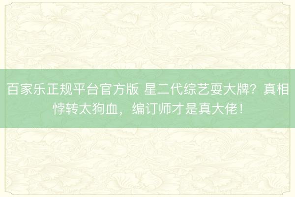 百家乐正规平台官方版 星二代综艺耍大牌？真相悖转太狗血，编订师才是真大佬！