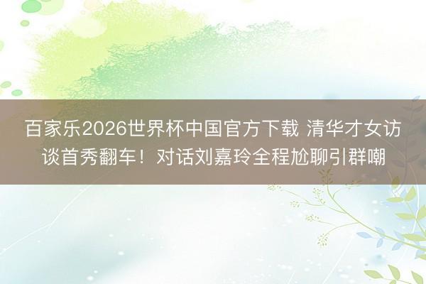 百家乐2026世界杯中国官方下载 清华才女访谈首秀翻车！对话刘嘉玲全程尬聊引群嘲