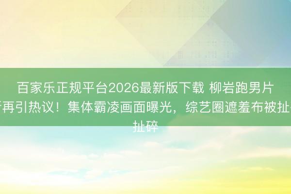 百家乐正规平台2026最新版下载 柳岩跑男片断再引热议!集体霸凌画面曝光,综艺圈遮羞布被扯碎