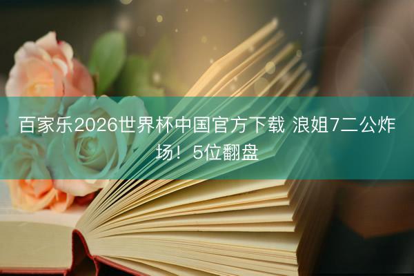 百家乐2026世界杯中国官方下载 浪姐7二公炸场！5位翻盘