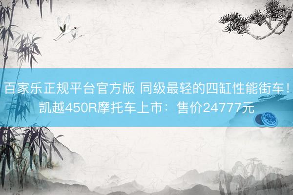 百家乐正规平台官方版 同级最轻的四缸性能街车！凯越450R摩托车上市：售价24777元