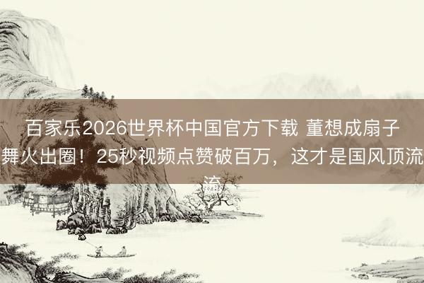 百家乐2026世界杯中国官方下载 董想成扇子舞火出圈!25秒视频点赞破百万,这才是国风顶流