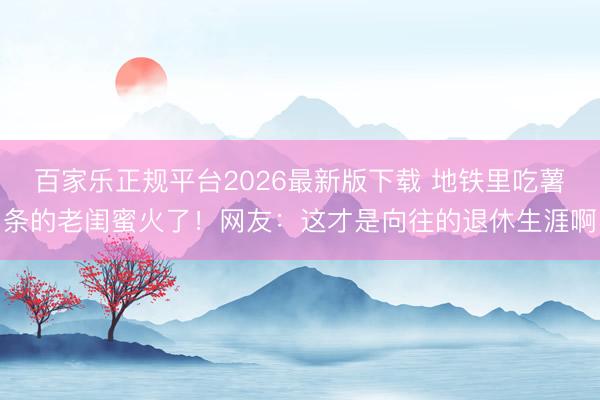 百家乐正规平台2026最新版下载 地铁里吃薯条的老闺蜜火了！网友：这才是向往的退休生涯啊