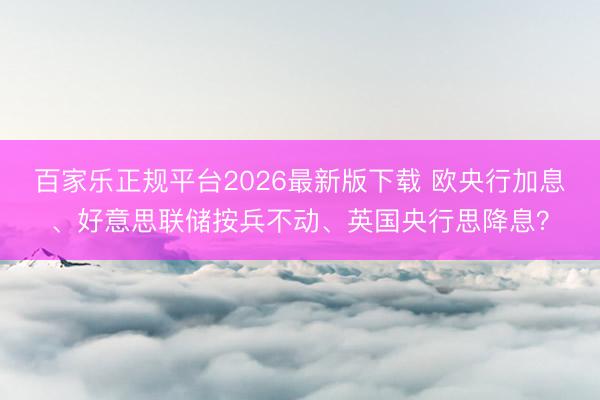 百家乐正规平台2026最新版下载 欧央行加息、好意思联储按兵不动、英国央行思降息？
