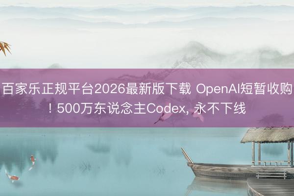 百家乐正规平台2026最新版下载 OpenAI短暂收购! 500万东说念主Codex， 永不下线
