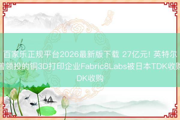 百家乐正规平台2026最新版下载 27亿元! 英特尔曾领投的铜3D打印企业Fabric8Labs被日本TDK收购