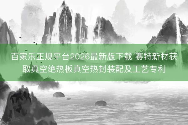 百家乐正规平台2026最新版下载 赛特新材获取真空绝热板真空热封装配及工艺专利