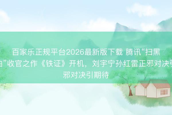 百家乐正规平台2026最新版下载 腾讯“扫黑三部曲”收官之作《铁证》开机，刘宇宁孙红雷正邪对决引期待