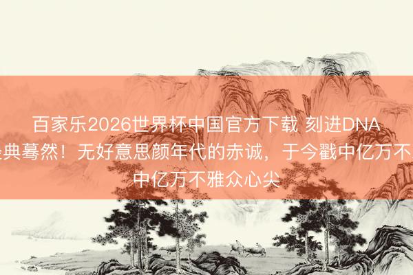 百家乐2026世界杯中国官方下载 刻进DNA的春晚经典蓦然!无好意思颜年代的赤诚,于今戳中亿万不雅众心尖
