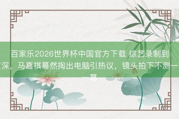 百家乐2026世界杯中国官方下载 综艺录制到夜深，马嘉祺蓦然掏出电脑引热议，镜头拍下不测一幕