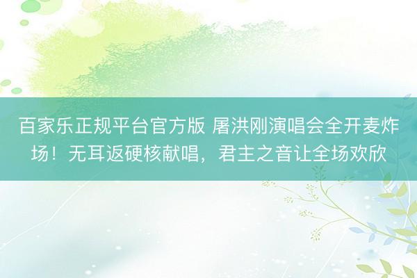 百家乐正规平台官方版 屠洪刚演唱会全开麦炸场!无耳返硬核献唱,君主之音让全场欢欣
