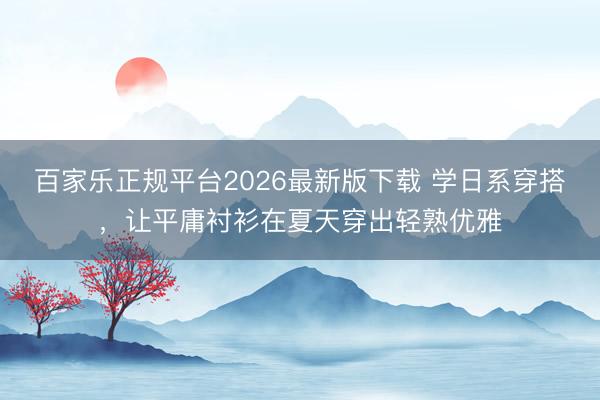 百家乐正规平台2026最新版下载 学日系穿搭，让平庸衬衫在夏天穿出轻熟优雅