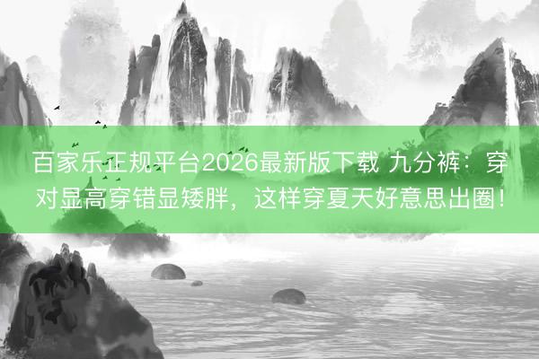 百家乐正规平台2026最新版下载 九分裤：穿对显高穿错显矮胖，这样穿夏天好意思出圈！