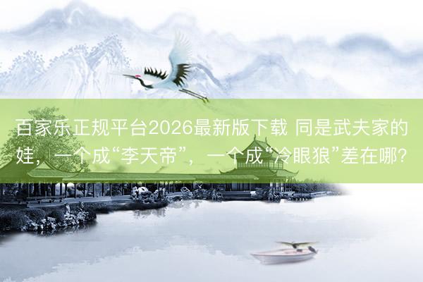 百家乐正规平台2026最新版下载 同是武夫家的娃,一个成“李天帝”,一个成“冷眼狼”差在哪?