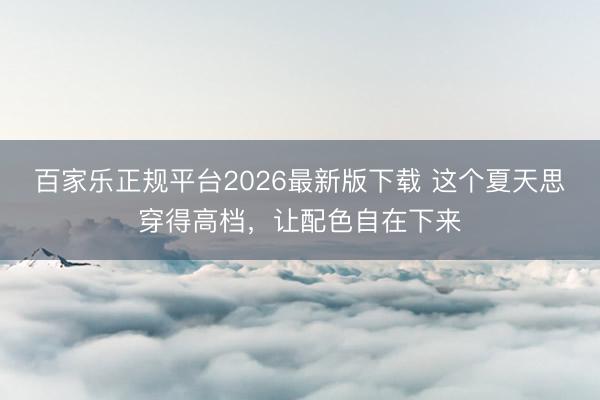 百家乐正规平台2026最新版下载 这个夏天思穿得高档，让配色自在下来