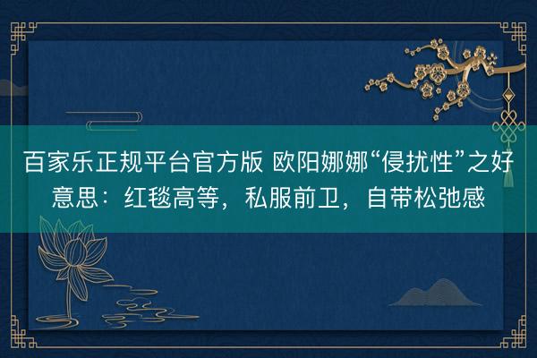百家乐正规平台官方版 欧阳娜娜“侵扰性”之好意思：红毯高等，私服前卫，自带松弛感