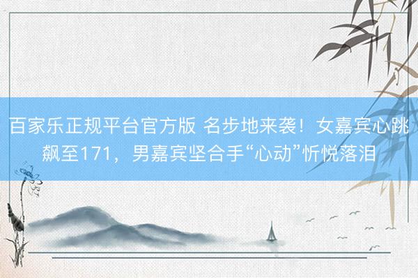 百家乐正规平台官方版 名步地来袭!女嘉宾心跳飙至171,男嘉宾坚合手“心动”忻悦落泪