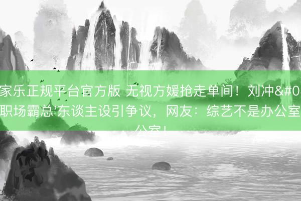 百家乐正规平台官方版 无视方媛抢走单间！刘冲'职场霸总'东谈主设引争议，网友：综艺不是办公室！