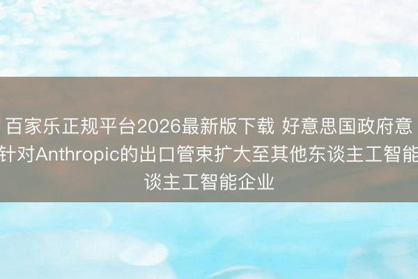 百家乐正规平台2026最新版下载 好意思国政府意外将针对Anthropic的出口管束扩大至其他东谈主工智能企业