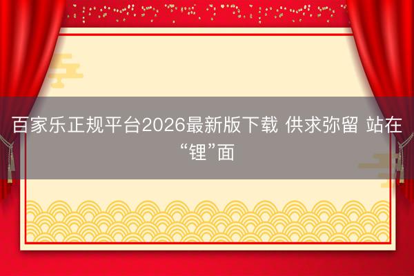 百家乐正规平台2026最新版下载 供求弥留 站在“锂”面