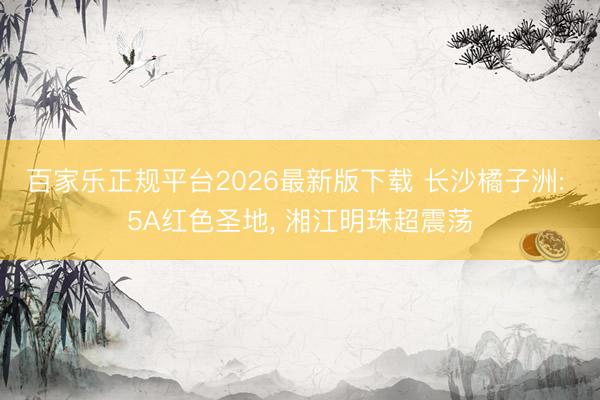 百家乐正规平台2026最新版下载 长沙橘子洲: 5A红色圣地， 湘江明珠超震荡