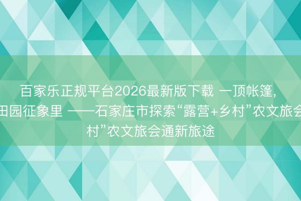 百家乐正规平台2026最新版下载 一顶帐篷, 带你住进田园征象里 ——石家庄市探索“露营+乡村”农文旅会通新旅途