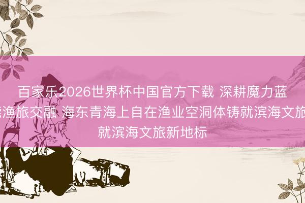 百家乐2026世界杯中国官方下载 深耕魔力蓝海 赋能渔旅交融 海东青海上自在渔业空洞体铸就滨海文旅新地标