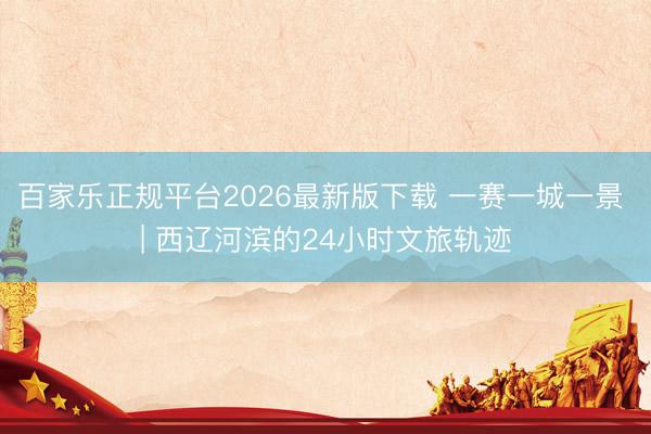百家乐正规平台2026最新版下载 一赛一城一景 | 西辽河滨的24小时文旅轨迹