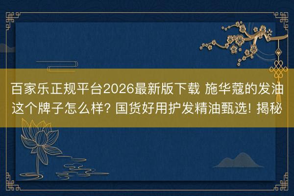 百家乐正规平台2026最新版下载 施华蔻的发油这个牌子怎么样? 国货好用护发精油甄选! 揭秘