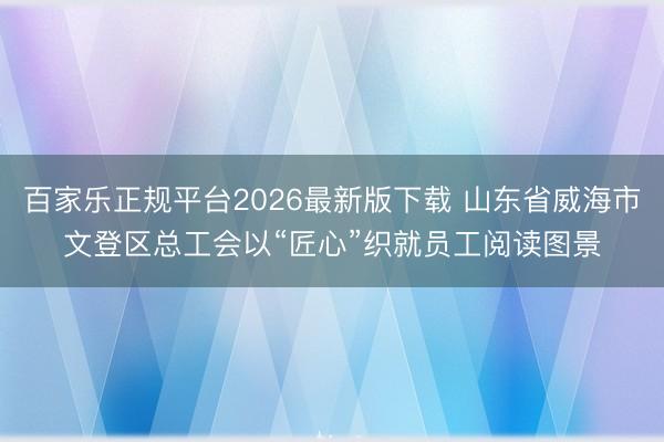 百家乐正规平台2026最新版下载 山东省威海市文登区总工会以“匠心”织就员工阅读图景