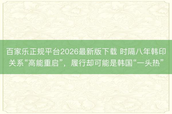 百家乐正规平台2026最新版下载 时隔八年韩印关系“高能重启”，履行却可能是韩国“一头热”
