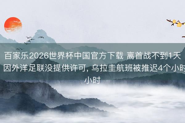 百家乐2026世界杯中国官方下载 离首战不到1天! 因外洋足联没提供许可， 乌拉圭航班被推迟4个小时